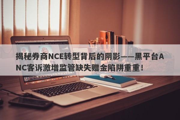 揭秘券商NCE转型背后的阴影——黑平台ANC客诉激增监管缺失赠金陷阱重重！