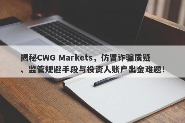 揭秘CWG Markets，仿冒诈骗质疑、监管规避手段与投资人账户出金难题！