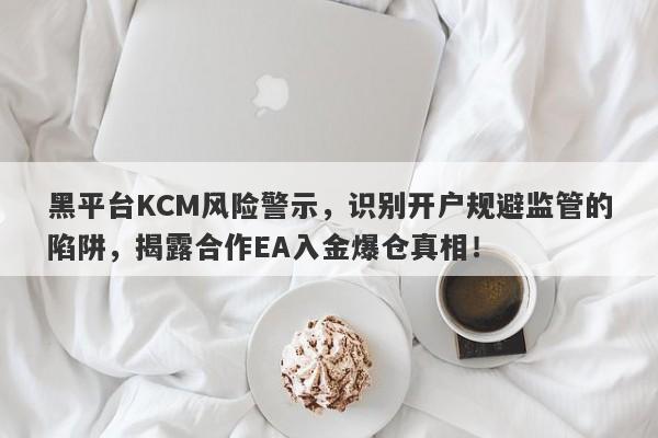 黑平台KCM风险警示，识别开户规避监管的陷阱，揭露合作EA入金爆仓真相！