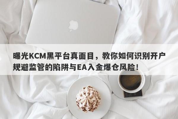 曝光KCM黑平台真面目，教你如何识别开户规避监管的陷阱与EA入金爆仓风险！