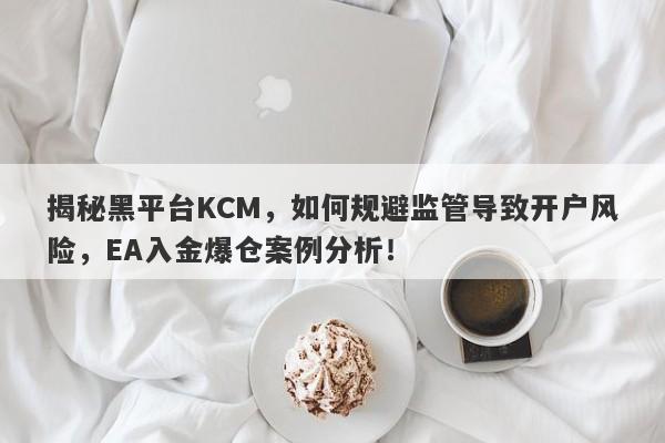 揭秘黑平台KCM，如何规避监管导致开户风险，EA入金爆仓案例分析！