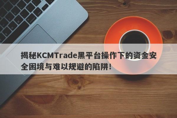 揭秘KCMTrade黑平台操作下的资金安全困境与难以规避的陷阱！