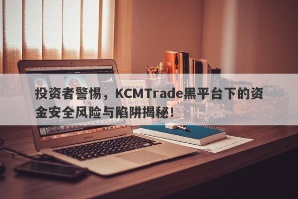 投资者警惕，KCMTrade黑平台下的资金安全风险与陷阱揭秘！