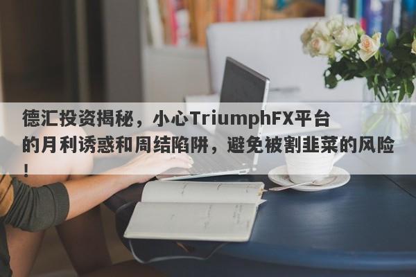 德汇投资揭秘，小心TriumphFX平台的月利诱惑和周结陷阱，避免被割韭菜的风险！