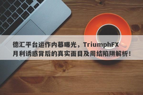 德汇平台运作内幕曝光，TriumphFX月利诱惑背后的真实面目及周结陷阱解析！