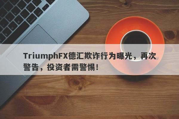 TriumphFX德汇欺诈行为曝光，再次警告，投资者需警惕！