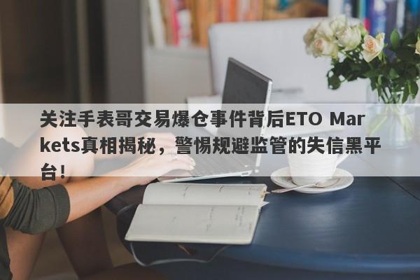 关注手表哥交易爆仓事件背后ETO Markets真相揭秘，警惕规避监管的失信黑平台！