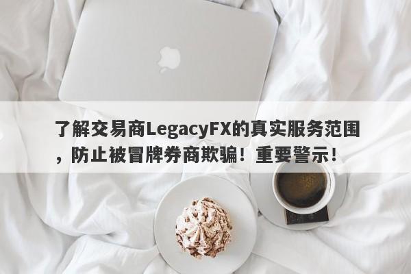 了解交易商LegacyFX的真实服务范围，防止被冒牌券商欺骗！重要警示！