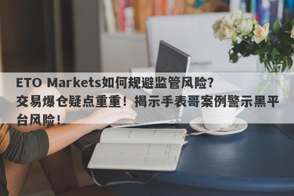 ETO Markets如何规避监管风险？交易爆仓疑点重重！揭示手表哥案例警示黑平台风险！