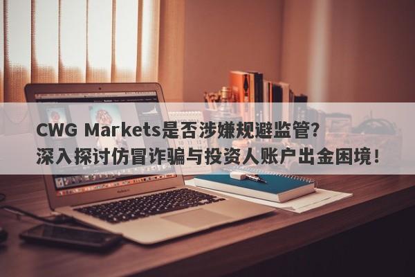 CWG Markets是否涉嫌规避监管？深入探讨仿冒诈骗与投资人账户出金困境！