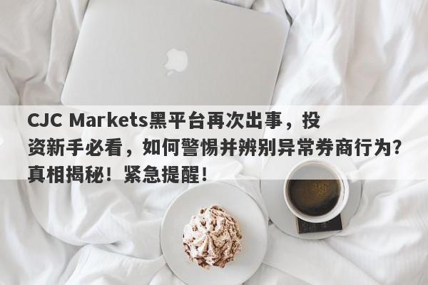 CJC Markets黑平台再次出事，投资新手必看，如何警惕并辨别异常券商行为？真相揭秘！紧急提醒！