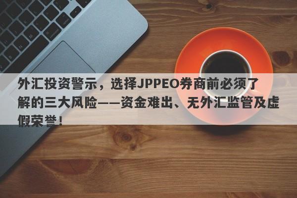 外汇投资警示，选择JPPEO券商前必须了解的三大风险——资金难出、无外汇监管及虚假荣誉！