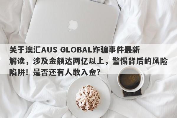 关于澳汇AUS GLOBAL诈骗事件最新解读，涉及金额达两亿以上，警惕背后的风险陷阱！是否还有人敢入金？