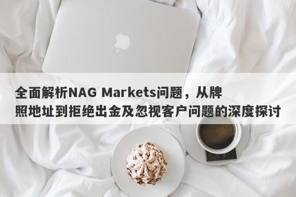 全面解析NAG Markets问题，从牌照地址到拒绝出金及忽视客户问题的深度探讨