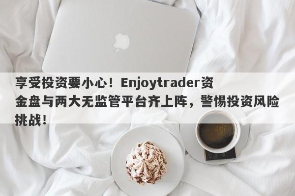 享受投资要小心！Enjoytrader资金盘与两大无监管平台齐上阵，警惕投资风险挑战！