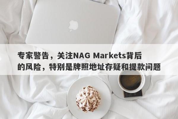 专家警告，关注NAG Markets背后的风险，特别是牌照地址存疑和提款问题