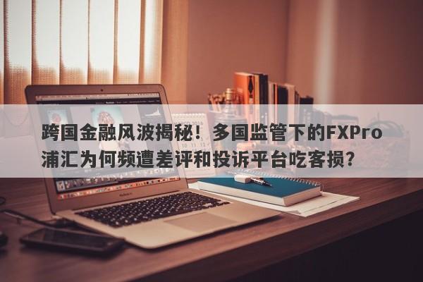 跨国金融风波揭秘！多国监管下的FXPro浦汇为何频遭差评和投诉平台吃客损？