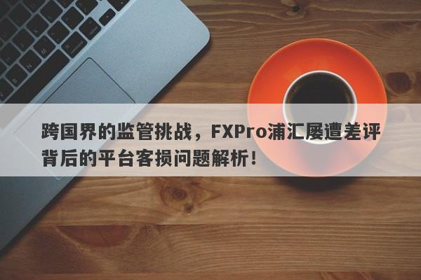 跨国界的监管挑战，FXPro浦汇屡遭差评背后的平台客损问题解析！