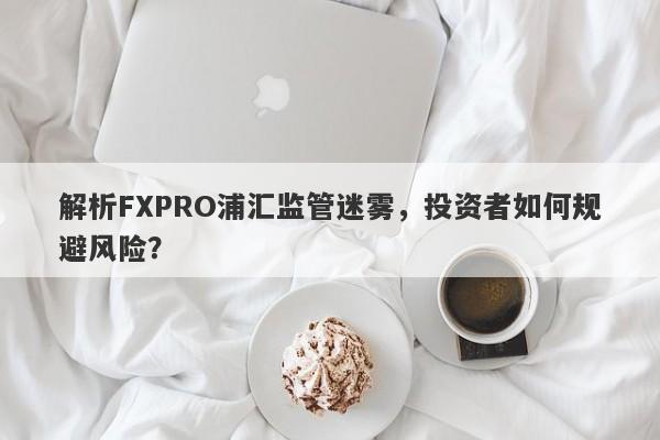 解析FXPRO浦汇监管迷雾，投资者如何规避风险？