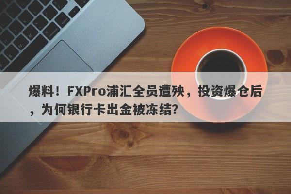 爆料！FXPro浦汇全员遭殃，投资爆仓后，为何银行卡出金被冻结？