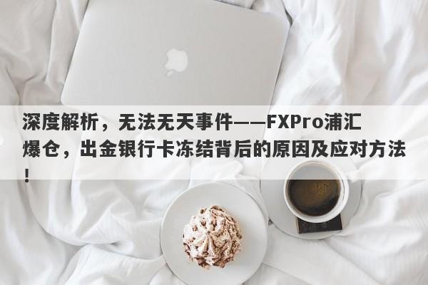 深度解析，无法无天事件——FXPro浦汇爆仓，出金银行卡冻结背后的原因及应对方法！