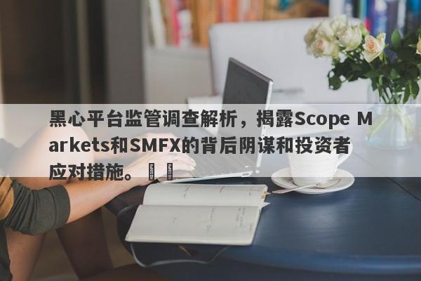 黑心平台监管调查解析，揭露Scope Markets和SMFX的背后阴谋和投资者应对措施。​​