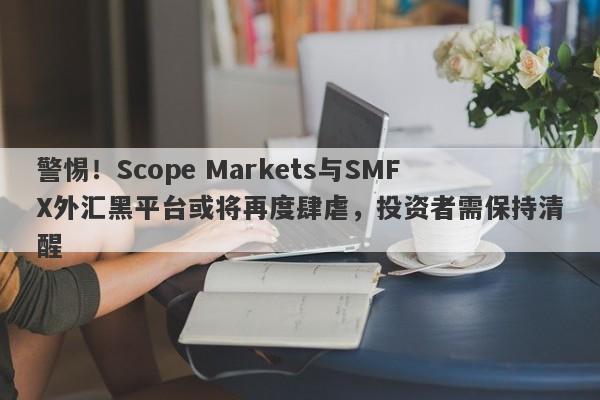 警惕！Scope Markets与SMFX外汇黑平台或将再度肆虐，投资者需保持清醒