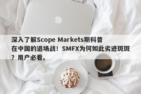 深入了解Scope Markets斯科普在中国的退场战！SMFX为何如此劣迹斑斑？用户必看。