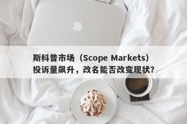 斯科普市场（Scope Markets）投诉量飙升，改名能否改变现状？