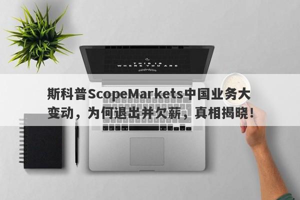 斯科普ScopeMarkets中国业务大变动，为何退出并欠薪，真相揭晓！