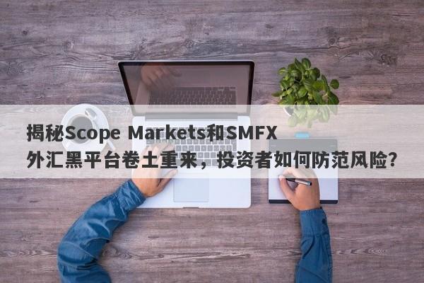 揭秘Scope Markets和SMFX外汇黑平台卷土重来，投资者如何防范风险？