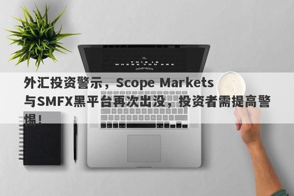 外汇投资警示，Scope Markets与SMFX黑平台再次出没，投资者需提高警惕！