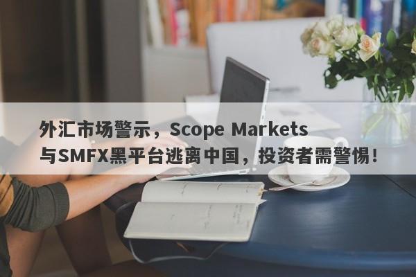 外汇市场警示，Scope Markets与SMFX黑平台逃离中国，投资者需警惕！