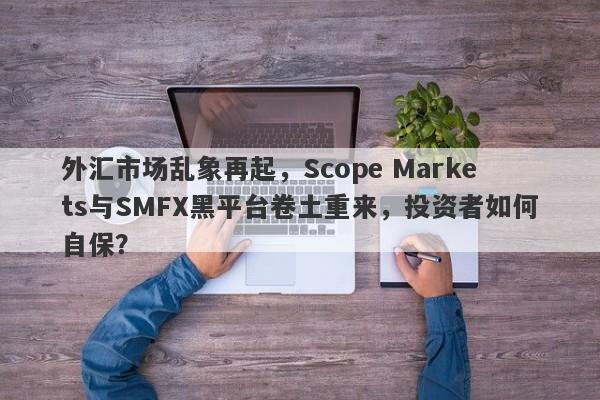 外汇市场乱象再起，Scope Markets与SMFX黑平台卷土重来，投资者如何自保？