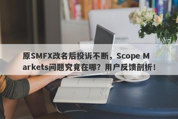 原SMFX改名后投诉不断，Scope Markets问题究竟在哪？用户反馈剖析！