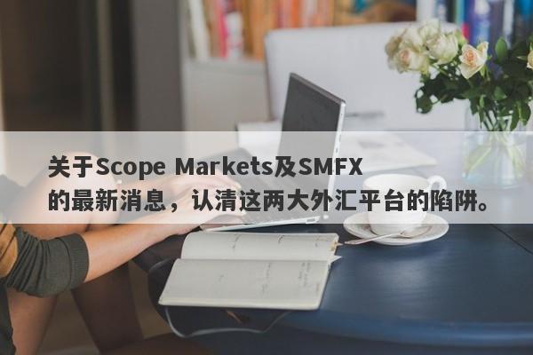 关于Scope Markets及SMFX的最新消息，认清这两大外汇平台的陷阱。