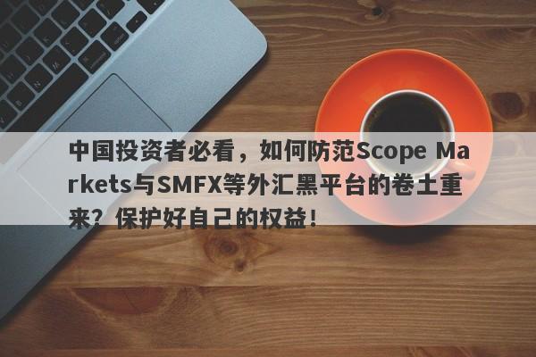 中国投资者必看，如何防范Scope Markets与SMFX等外汇黑平台的卷土重来？保护好自己的权益！