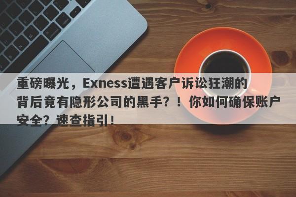 重磅曝光，Exness遭遇客户诉讼狂潮的背后竟有隐形公司的黑手？！你如何确保账户安全？速查指引！