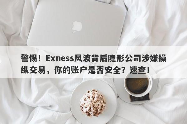 警惕！Exness风波背后隐形公司涉嫌操纵交易，你的账户是否安全？速查！