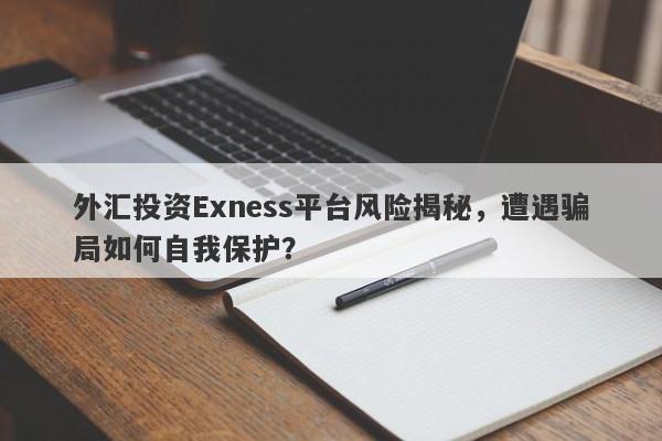 外汇投资Exness平台风险揭秘，遭遇骗局如何自我保护？