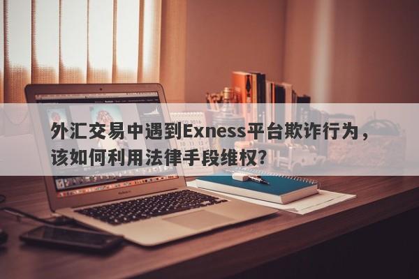 外汇交易中遇到Exness平台欺诈行为，该如何利用法律手段维权？