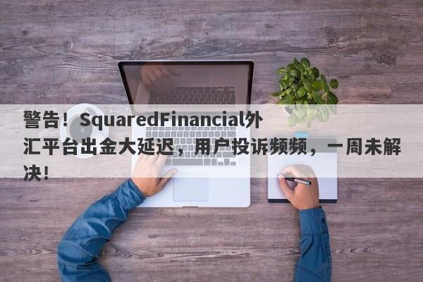 警告！SquaredFinancial外汇平台出金大延迟，用户投诉频频，一周未解决！