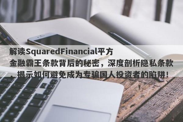 解读SquaredFinancial平方金融霸王条款背后的秘密，深度剖析隐私条款，揭示如何避免成为专骗国人投资者的陷阱！