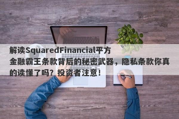 解读SquaredFinancial平方金融霸王条款背后的秘密武器，隐私条款你真的读懂了吗？投资者注意！