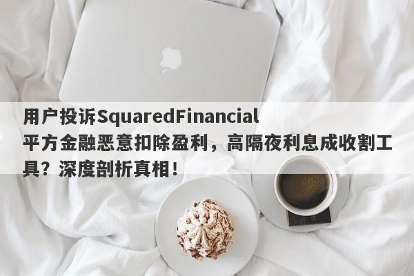 用户投诉SquaredFinancial平方金融恶意扣除盈利，高隔夜利息成收割工具？深度剖析真相！