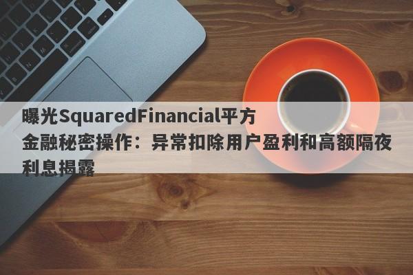 曝光SquaredFinancial平方金融秘密操作：异常扣除用户盈利和高额隔夜利息揭露