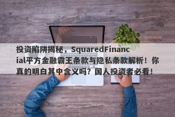 投资陷阱揭秘，SquaredFinancial平方金融霸王条款与隐私条款解析！你真的明白其中含义吗？国人投资者必看！