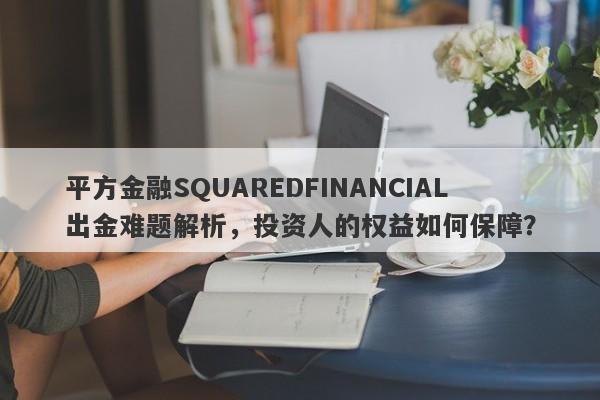 平方金融SQUAREDFINANCIAL出金难题解析，投资人的权益如何保障？