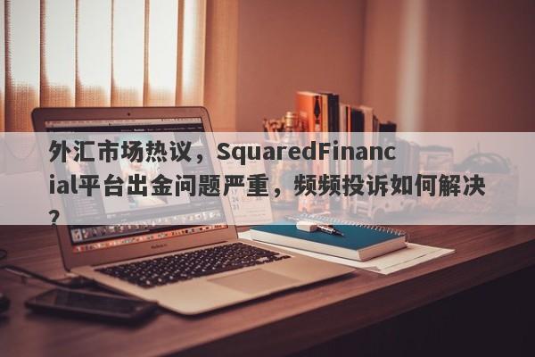 外汇市场热议，SquaredFinancial平台出金问题严重，频频投诉如何解决？