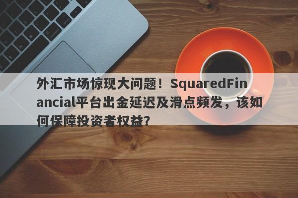 外汇市场惊现大问题！SquaredFinancial平台出金延迟及滑点频发，该如何保障投资者权益？